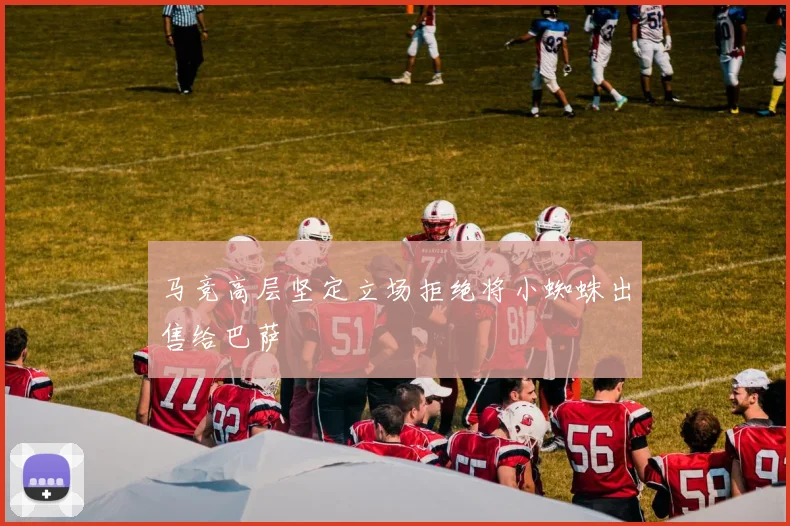 马竞高层坚定立场拒绝将小蜘蛛出售给巴萨