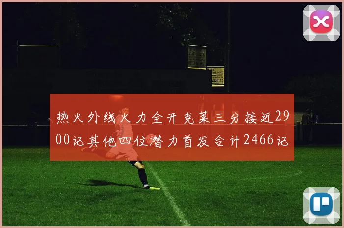 热火外线火力全开克莱三分接近2900记其他四位潜力首发合计2466记