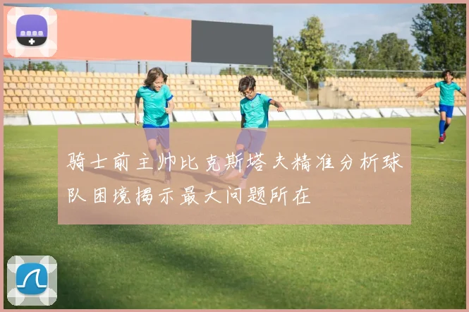 骑士前主帅比克斯塔夫精准分析球队困境揭示最大问题所在