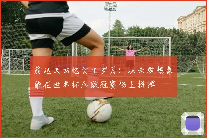 翁达夫回忆打工岁月：从未敢想象能在世界杯和欧冠赛场上拼搏