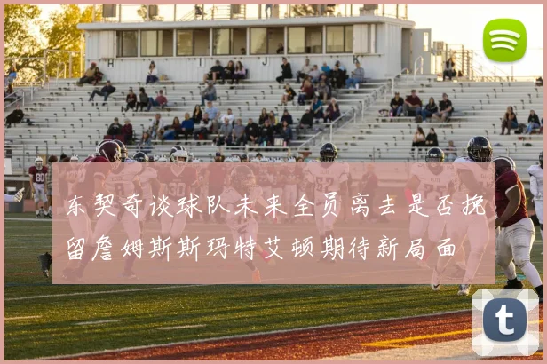 东契奇谈球队未来全员离去是否挽留詹姆斯斯玛特艾顿期待新局面