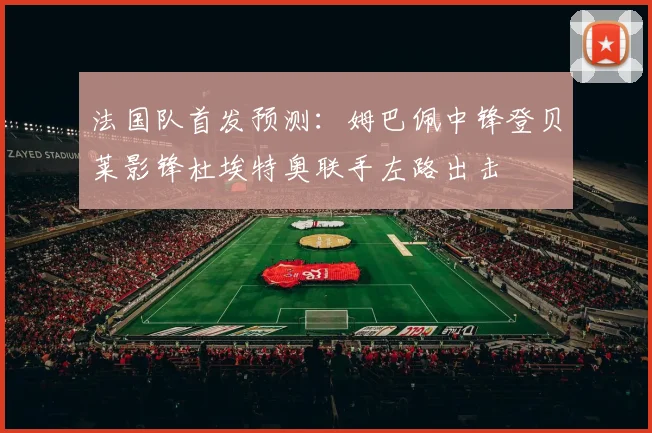 法国队首发预测：姆巴佩中锋登贝莱影锋杜埃特奥联手左路出击