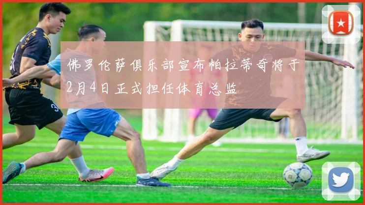 佛罗伦萨俱乐部宣布帕拉蒂奇将于2月4日正式担任体育总监