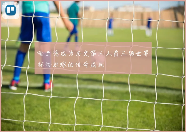 哈兰德成为历史第三人首三场世界杯均进球的传奇成就