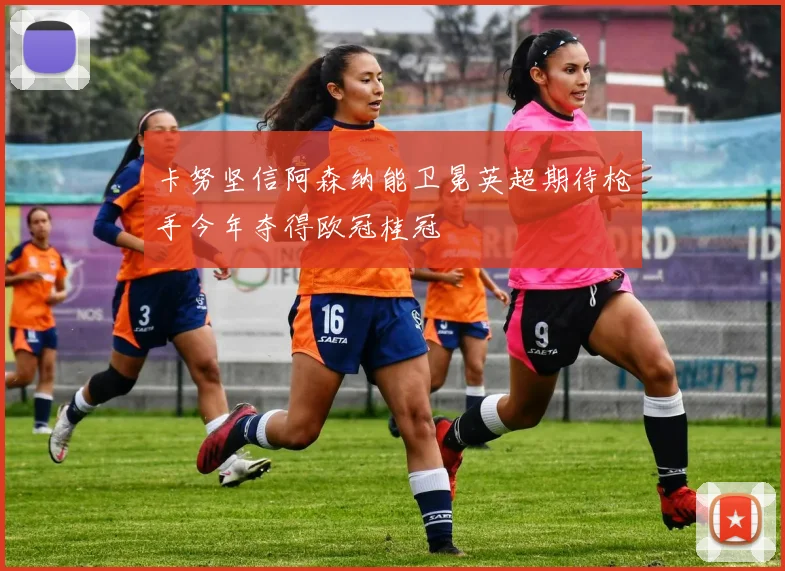 卡努坚信阿森纳能卫冕英超期待枪手今年夺得欧冠桂冠