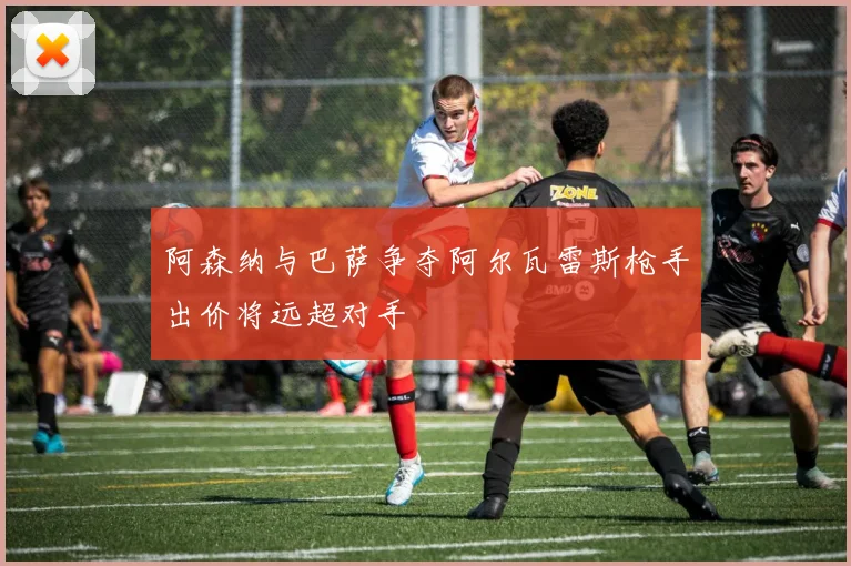 阿森纳与巴萨争夺阿尔瓦雷斯枪手出价将远超对手