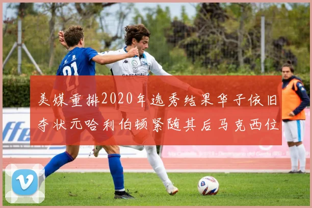 美媒重排2020年选秀结果华子依旧夺状元哈利伯顿紧随其后马克西位列探花
