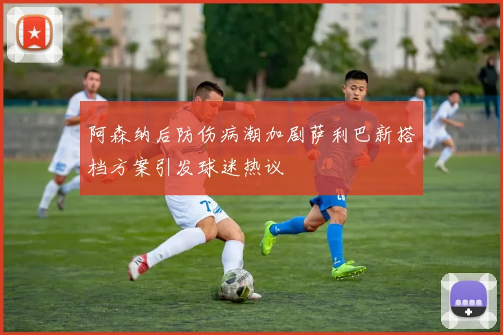 阿森纳后防伤病潮加剧萨利巴新搭档方案引发球迷热议