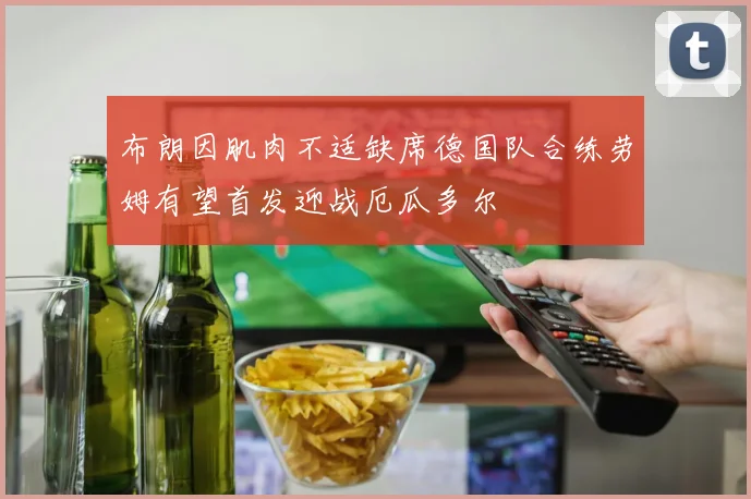 布朗因肌肉不适缺席德国队合练劳姆有望首发迎战厄瓜多尔