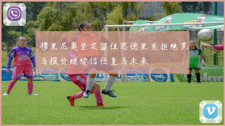 穆里尼奥坚定留住恩德里克拒绝罗马报价继续信任皇马未来
