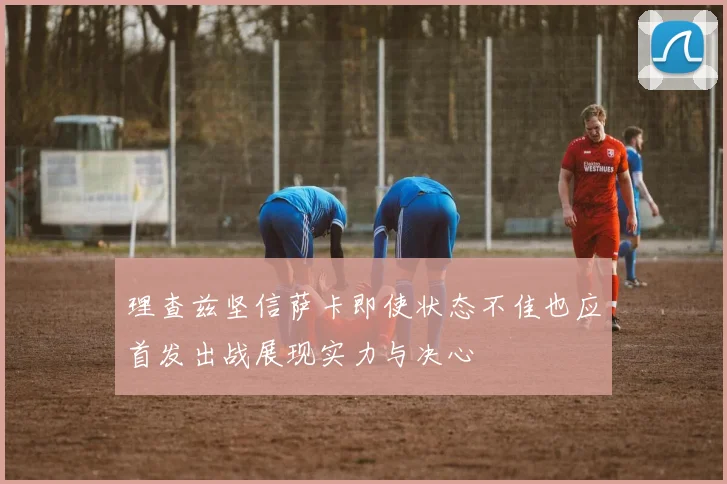 理查兹坚信萨卡即使状态不佳也应首发出战展现实力与决心