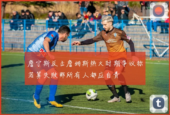 詹宁斯反击詹姆斯热火时期争议称若算失败那所有人都应自责