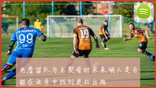 老詹留队与东契奇的未来湖人是否能在放弃中找到更好出路