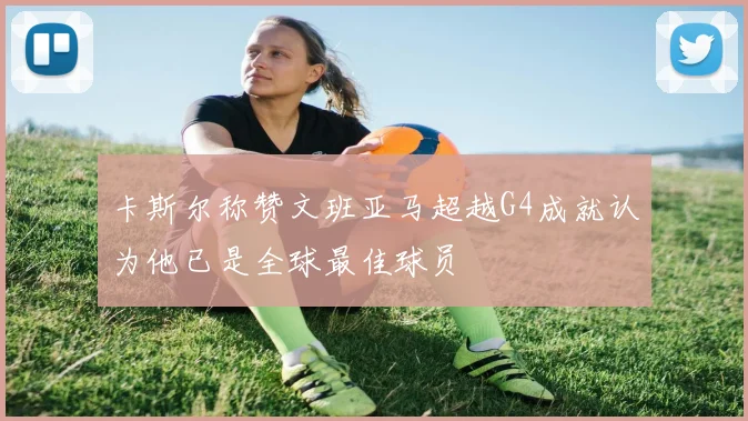 卡斯尔称赞文班亚马超越G4成就认为他已是全球最佳球员