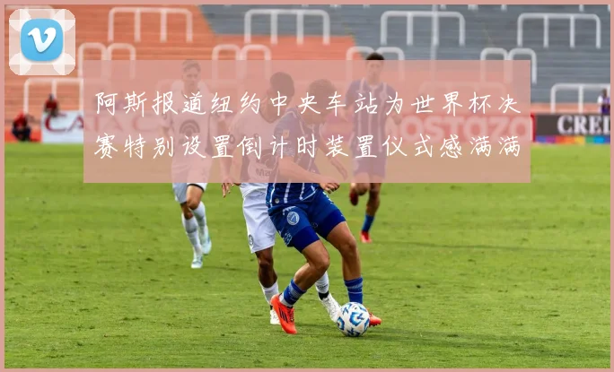 阿斯报道纽约中央车站为世界杯决赛特别设置倒计时装置仪式感满满