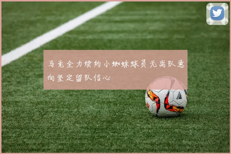 马竞全力续约小蜘蛛球员无离队意向坚定留队信心