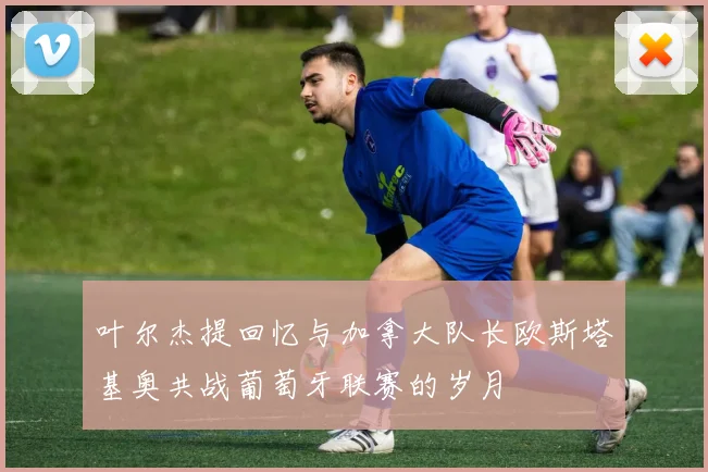 叶尔杰提回忆与加拿大队长欧斯塔基奥共战葡萄牙联赛的岁月