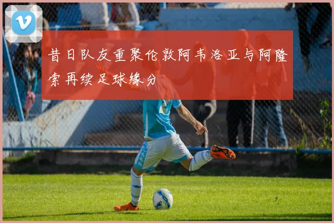 昔日队友重聚伦敦阿韦洛亚与阿隆索再续足球缘分