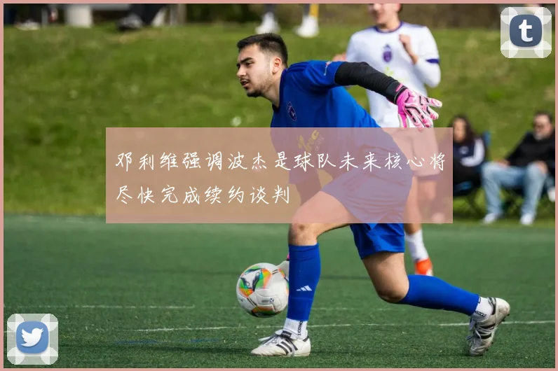 邓利维强调波杰是球队未来核心将尽快完成续约谈判