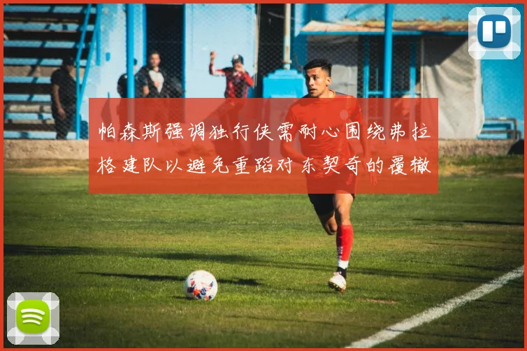 帕森斯强调独行侠需耐心围绕弗拉格建队以避免重蹈对东契奇的覆辙