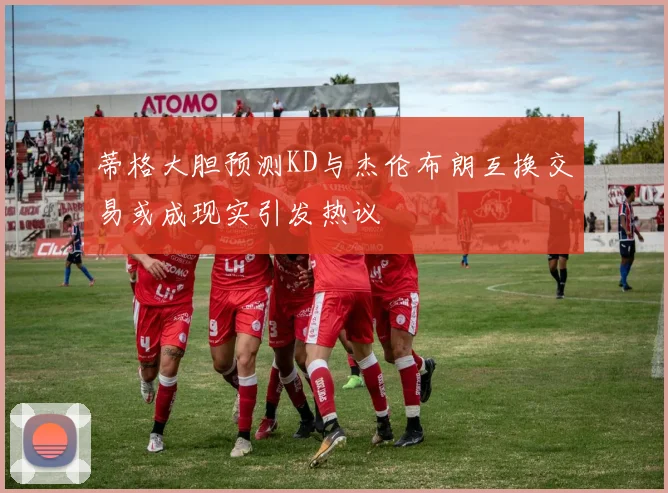 蒂格大胆预测KD与杰伦布朗互换交易或成现实引发热议