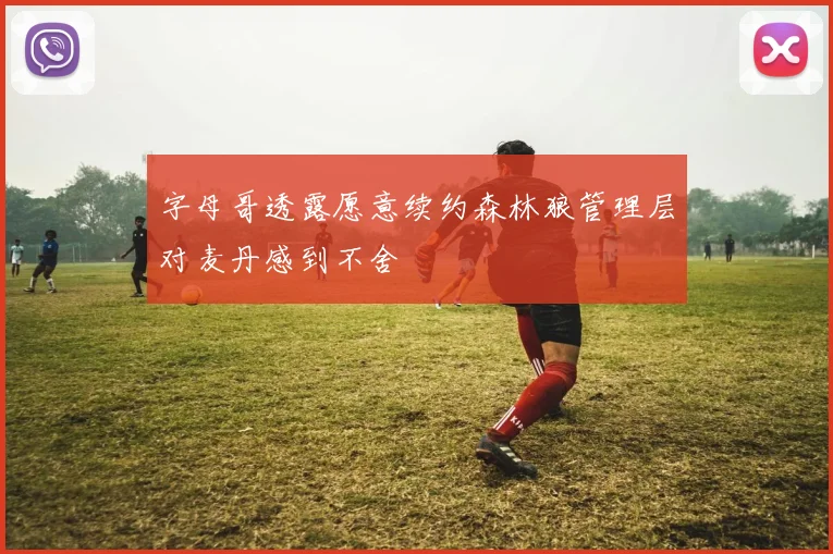 字母哥透露愿意续约森林狼管理层对麦丹感到不舍