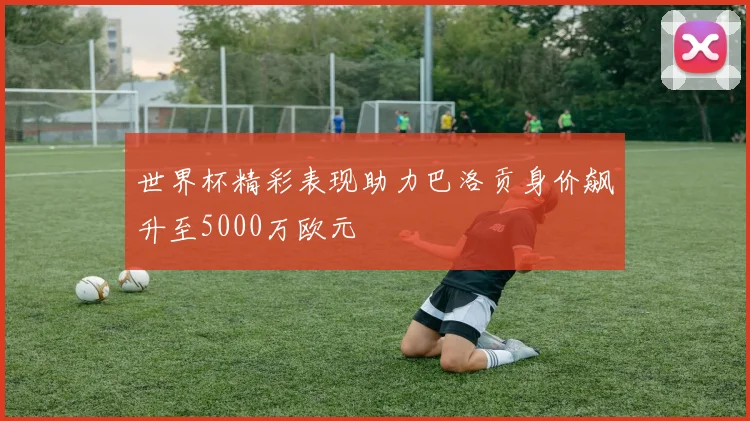 世界杯精彩表现助力巴洛贡身价飙升至5000万欧元