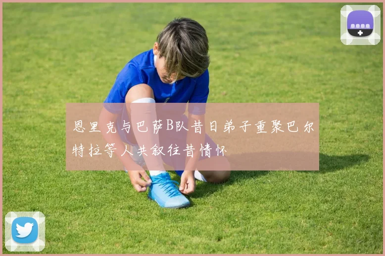 恩里克与巴萨B队昔日弟子重聚巴尔特拉等人共叙往昔情怀