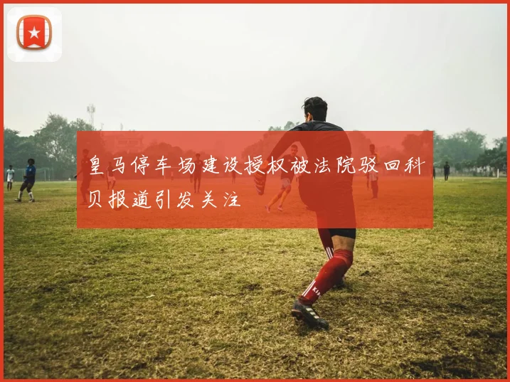 皇马停车场建设授权被法院驳回科贝报道引发关注