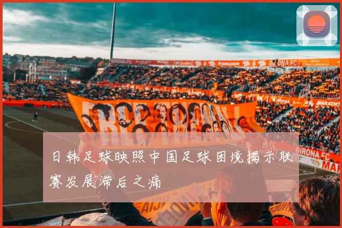 日韩足球映照中国足球困境揭示联赛发展滞后之痛