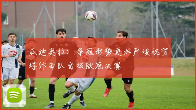 瓜迪奥拉：争冠形势更加严峻祝贺塔帅率队晋级欧冠决赛