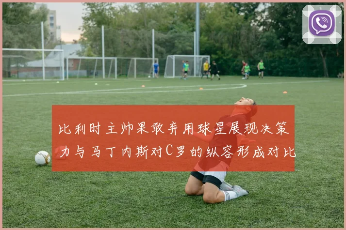 比利时主帅果敢弃用球星展现决策力与马丁内斯对C罗的纵容形成对比