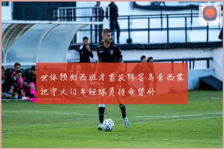 世体预测西班牙首发阵容乌奈西蒙把守大门年轻球员待命替补