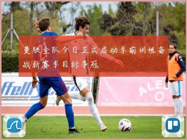 曼联全队今日正式启动季前训练备战新赛季目标争冠