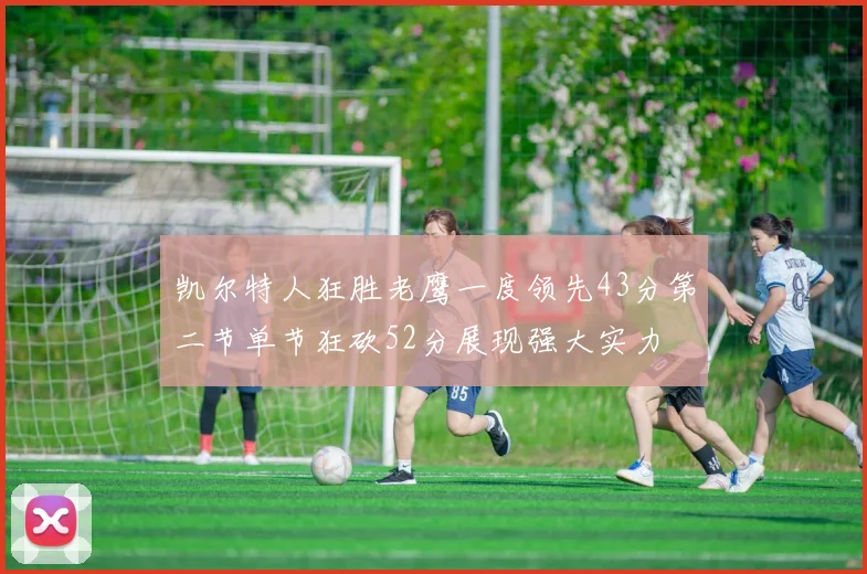 凯尔特人狂胜老鹰一度领先43分第二节单节狂砍52分展现强大实力