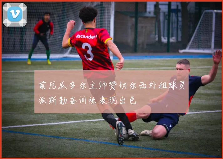 前厄瓜多尔主帅赞切尔西外租球员派斯勤奋训练表现出色