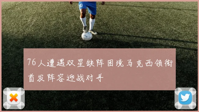 76人遭遇双星缺阵困境马克西领衔首发阵容迎战对手